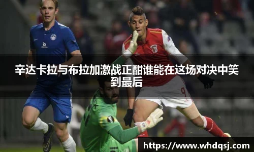 熊猫体育辛达卡拉与布拉加激战正酣谁能在这场对决中笑到最后